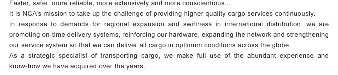 Faster, safer, more reliable, more extensively and more conscientious...It is NCA's mission to take up the challenge of providing higher quality cargo services continuously.In response to demands for regional expansion and swiftness in international distribution, we are promoting on-time delivery systems, reinforcing our hardware, expanding the network and strengthening our service system so that we can deliver all cargo in optimum conditions across the globe.As a strategic specialist of transporting cargo, we make full use of the abundant experience and know-how we have acquired over the years.