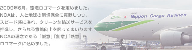 2009年6月、環境ロゴマークを定めました。NCAは、人と地球の環境保全に貢献しつつ、スピード感に溢れ、クリーンな輸送サービスを推進し、さらなる意識向上を図ってまいります。NCAの理念である「誠意」「創意」「熱意」をロゴマークに込めました。