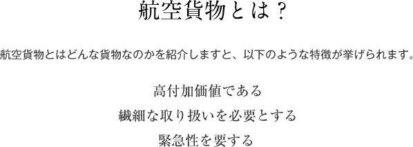 航空貨物とは？ 航空貨物とはどんな貨物なのかを紹介しますと、以下のような特徴が挙げられます｡ 高付加価値である 繊細な取り扱いを必要とする 緊急性を要する