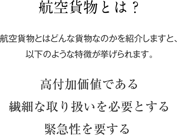 航空貨物とは？ 航空貨物とはどんな貨物なのかを紹介しますと、以下のような特徴が挙げられます｡ 高付加価値である 繊細な取り扱いを必要とする 緊急性を要する