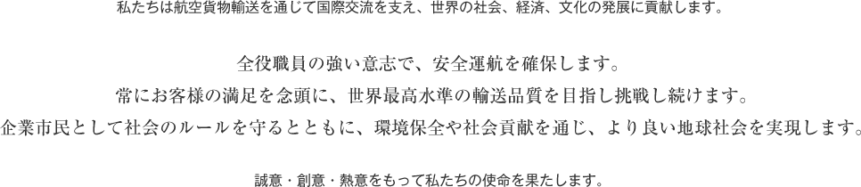 私たちは航空貨物輸送を通じて国際交流を支え、世界の社会、経済、文化の発展に貢献します。　全役職員の強い意志で、安全運航を確保します。　常にお客様の満足を念頭に、世界最高水準の輸送品質を目指し挑戦し続けます。　企業市民として社会のルールを守るとともに、環境保全や社会貢献を通じ、より良い地球社会を実現します。　誠意・創意・熱意をもって私たちの使命を果たします。 