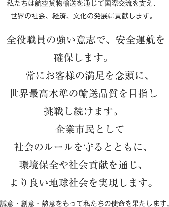 私たちは航空貨物輸送を通じて国際交流を支え、世界の社会、経済、文化の発展に貢献します。　全役職員の強い意志で、安全運航を確保します。　常にお客様の満足を念頭に、世界最高水準の輸送品質を目指し挑戦し続けます。　企業市民として社会のルールを守るとともに、環境保全や社会貢献を通じ、より良い地球社会を実現します。　誠意・創意・熱意をもって私たちの使命を果たします。 