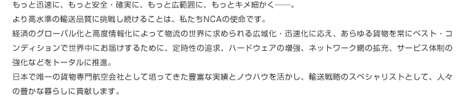 もっと迅速に、もっと安全・確実に、もっと広範囲に、もっとキメ細かく――。より高水準の輸送品質に挑戦し続けることは、私たちNCAの使命です。経済のグローバル化と高度情報化によって物流の世界に求められる広域化・迅速化に応え、あらゆる貨物を常にベスト・コンディションで世界中にお届けするために、定時性の追求、ハードウェアの増強、ネットワーク網の拡充、サービス体制の強化などをトータルに推進。日本で唯一の貨物専門航空会社として培ってきた豊富な実績とノウハウを活かし、輸送戦略のスペシャリストとして、人々の豊かな暮らしに貢献します。